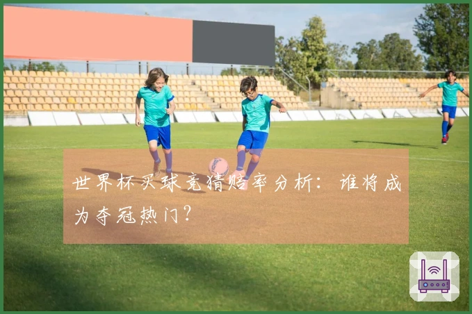 世界杯买球竞猜赔率分析：谁将成为夺冠热门？