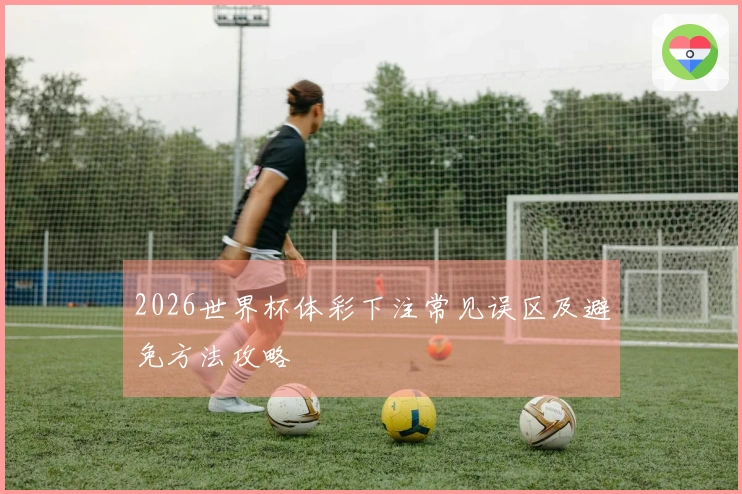 2026世界杯体彩下注常见误区及避免方法攻略